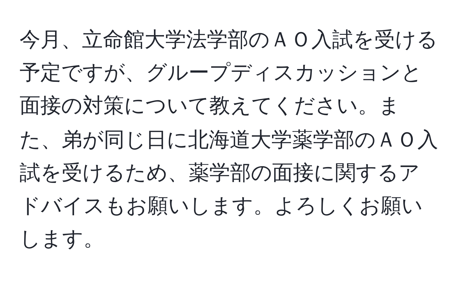 今月、立命館大学法学部のＡＯ入試を受ける予定ですが、グループディスカッションと面接の対策について教えてください。また、弟が同じ日に北海道大学薬学部のＡＯ入試を受けるため、薬学部の面接に関するアドバイスもお願いします。よろしくお願いします。