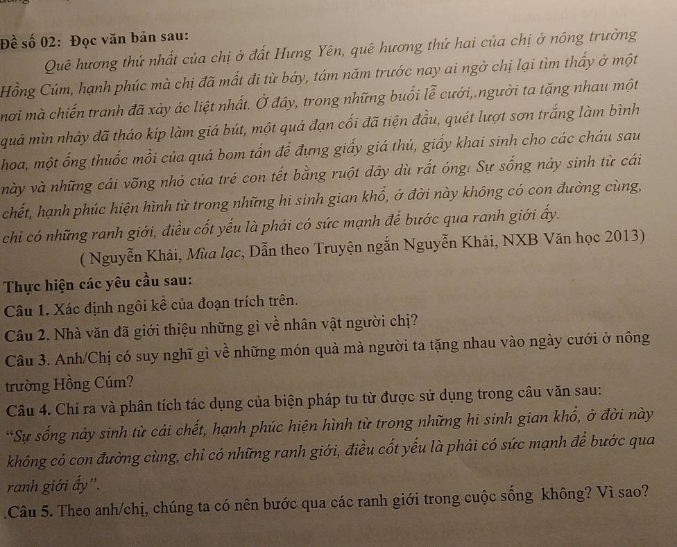 Đề số 02: Đọc văn bản sau:
Quê hương thứ nhất của chị ở đất Hưng Yên, quê hương thứ hai của chị ở nông trường
Hồng Cúm, hạnh phúc mà chị đã mất đi từ bảy, tám năm trước nay ai ngờ chị lại tìm thấy ở một
mơi mà chiến tranh đã xảy ác liệt nhất. Ở đây, trong những buổi lễ cưới, người ta tặng nhau một
quả mìn nhảy đã tháo kíp làm giá bút, một quả đạn cối đã tiện đầu, quét lượt sơn trắng làm bình
hoa, một ống thuốc mồi của quả bom tấn để đựng giấy giá thú, giấy khai sinh cho các cháu sau
này và những cái võng nhỏ của trẻ con tết bằng ruột dây dù rất óng! Sự sống này sinh từ cái
chết, hạnh phúc hiện hình từ trong những hi sinh gian khổ, ở đời này không có con đường cùng,
chỉ có những ranh giới, điều cốt yếu là phải có sức mạnh để bước qua ranh giới ấy.
( Nguyễn Khải, Mùa lạc, Dẫn theo Truyện ngắn Nguyễn Khải, NXB Văn học 2013)
Thực hiện các yêu cầu sau:
Câu 1. Xác định ngôi kể của đoạn trích trên.
Câu 2. Nhà văn đã giới thiệu những gì về nhân vật người chị?
Câu 3. Anh/Chị có suy nghĩ gì về những món quà mà người ta tặng nhau vào ngày cưới ở nông
trường Hồng Cúm?
Câu 4. Chỉ ra và phân tích tác dụng của biện pháp tu từ được sử dụng trong cầu văn sau:
*Sự sống này sinh từ cái chết, hạnh phúc hiện hình từ trong những hi sinh gian khổ, ở đời này
không có con đường cùng, chi có những ranh giới, điều cốt yếu là phải có sức mạnh để bước qua
ranh giới ấy''.
Câu 5. Theo anh/chị, chúng ta có nên bước qua các ranh giới trong cuộc sống không? Vì sao?