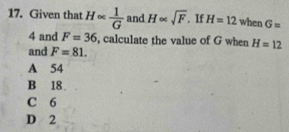 Given that H∝  1/G  and H∝ sqrt(F). If H=12 when G=
4 and F=36 , calculate the value of G when H=12
and F=81.
A 54
B 18.
C 6
D 2