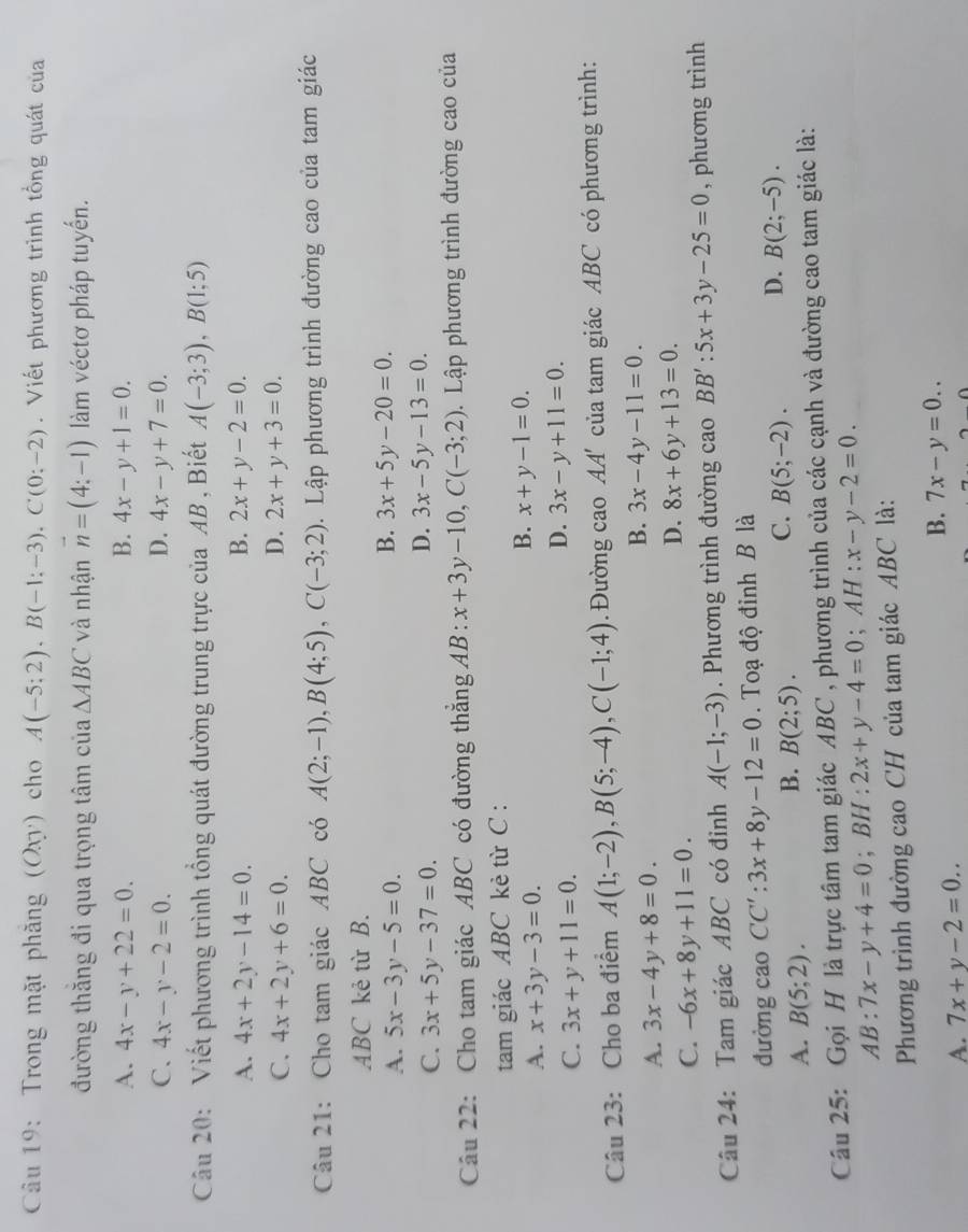 Trong mặt phăng (Oxy) cho A(-5;2),B(-1;-3),C(0;-2). Viết phương trình tổng quát của
đường thăng đi qua trọng tâm của △ ABC và nhận vector n=(4:-1) làm véctơ pháp tuyến.
A. 4x-y+22=0. B. 4x-y+1=0.
C. 4x-y-2=0. D. 4x-y+7=0.
Câu 20: Viết phương trình tổng quát đường trung trực của AB , Biết A(-3;3),B(1;5)
A. 4x+2y-14=0. B. 2x+y-2=0.
C. 4x+2y+6=0. D. 2x+y+3=0.
Câu 21: Cho tam giác ABC có A(2;-1),B(4;5),C(-3;2).  Lập phương trình đường cao của tam giác
ABC kẻ từ B.
A. 5x-3y-5=0.
B. 3x+5y-20=0.
C. 3x+5y-37=0.
D. 3x-5y-13=0.
Câu 22: Cho tam giác ABC có đường thẳng AB : x+3y-10,C(-3;2).  Lập phương trình đường cao của
tam giác ABC kè từ C :
A. x+3y-3=0.
B. x+y-1=0.
C. 3x+y+11=0.
D. 3x-y+11=0.
Câu 23: Cho ba điểm A(1;-2),B(5;-4),C(-1;4). Đường cao AA' của tam giác ABC có phương trình:
A. 3x-4y+8=0.
B. 3x-4y-11=0.
C. -6x+8y+11=0.
D. 8x+6y+13=0.
Câu 24: Tam giác ABC có đỉnh A(-1;-3) Phương trình đường cao BB':5x+3y-25=0 , phương trình
đường cao CC':3x+8y-12=0.  Toạ độ đinh B là
C. B(5;-2). D. B(2;-5).
A. B(5;2).
B. B(2;5).
Câu 25: Gọi H là trực tâm tam giác ABC , phương trình của các cạnh và đường cao tam giác là:
AB:7x-y+4=0 , BH : 2x+y-4=0;AH:x-y-2=0.
Phương trình đường cao CH của tam giác ABC là:
B. 7x-y=0..
A. 7x+y-2=0..