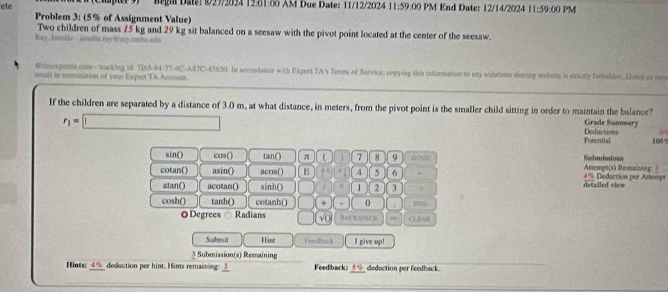 ete Begia Date: 8/27/2024 12:01:00 AM Due Date: 11/12/2024 11:59:00 PM End Date: 12/14/2024 11:59:0 PM 
Problem 3: (5% of Assignment Value) 
Two children of mass 15 kg and 29 kg sit balanced on a seesaw with the pivot point located at the center of the seesaw. 
Ray, Imetle- jnelle ray @my zochs.edu 
@ttheespesta.com - tracking id 7165-84-77-4C-A87C-45650. In accoedance with Expert TA's Terms of Servion, copying this information to any solutions sharing wehate is strictly forhidden, Doig so miy 
nuslt in termination of your Hapert,TA Accoont 
If the children are separated by a distance of 3.0 m, at what distance, in meters, from the pivot point is the smaller child sitting in order to maintain the balance? Grade Summary
r_1=□
Deductions G° 
Potential 100°
Submissions 
sin() cos() tan() π  7 8 9 Attempt(s) Remaining: 3 
cotan() asin() acos() E + A 4 5 6 4% Deduction per Attempt 
atan() acotan() sinh() 1 2 3 . detalled view 
cosh() tanh() cotanh() + 0 . 
◎Degrees Radians √o twoisn CL PAR 
Submit Hint Frndbiack I give up! 
3 Submission(s) Remaining 
Hints: 4% __ deduction per hint. Hints remaining: _ Feedback: _ 5% _ deduction per feedback.