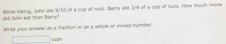 While hiking, John ate 9/10 of a cup of nuts. Barry ate 3/4 of a cup of nuts. How much more 
did John eat than Barry? 
Write your answer as a fraction or as a whole or mixed number. 
□ cups