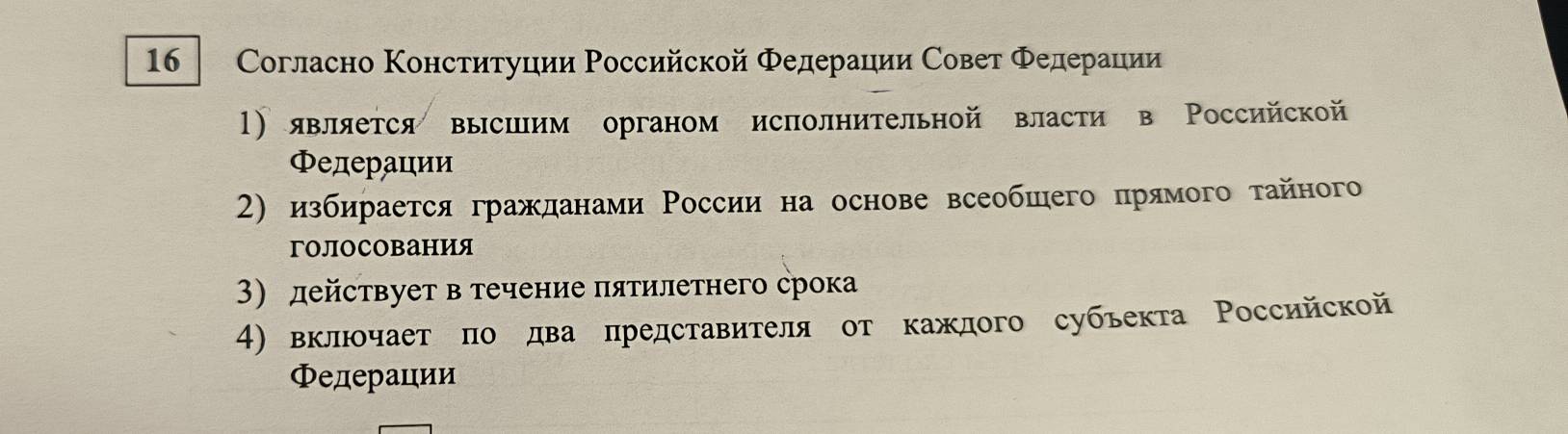 16 Ćогласно Конституции Российской Φедерации Совет Φедерации 
1)является высшим органом исполнительной власти в Российской 
Федерации 
2) избирается гражданами России на основе всеобшего прямого тайного 
голоこования 
3) действует в течение πятилетнего срока 
4) вклочает πо два πредставителя от каждого субьекта Ρоссийской 
Федерации