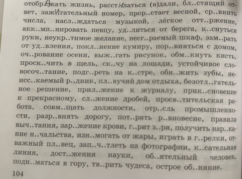 отобр.кать жизнь, расст.аться (в)дали, бл.стяший от
вет, зажИгательный номер, прор..стает весной, ср.внить
числа, насл.ждаться музыкой, лёгкое отт.ржение,
акк.Мп..нировать певцу, уд..литься от берега, к..снуться
руки, неукр.тимое желание, несг..раемый шкаф, зам.рать
от уд.вления, покл.нение кумиру, пор.вняться с домом,
оч..рование осени, выж..гать рисунок, обм..кнуть кисть,
проск.чить в шель, ск..чу на лошади, устойчивое сло-
восоч..тание, подг..реть на к..стре, обн.жить зубы, не
исс.каемый р.дник, пл.вучий дом отдыха, безотл.гатель
ное решение, прил.жение к урналу, прик.сновение
к прекрасному, слжение дробей, просв.тительская ра-
бота, совм.Шать должности, отр.сль промыΙленно-
сти, разр.внять дорогу, пот.рять р.вновесие, правила
выч..тания, зар..жение крови, г..рит з..ря, получить нар..ка
ние н..чальства, изн..могать от жары, играть в г..релки, от
важный пл..вец, зап..ч..тлеть на фотографии, к..сательная
линия, дост.жения науки, об.ятельный человек,
подн..Маться в гору, тв..рить чудеса, острое об.няние.
104