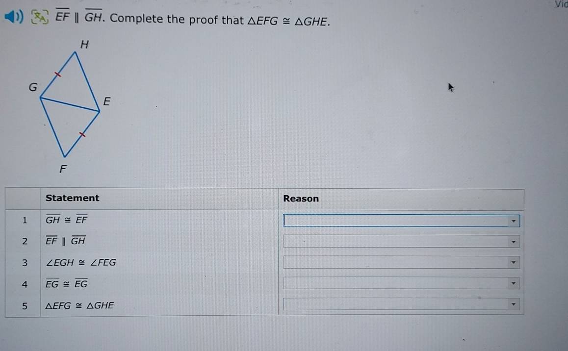Vid
overline EFparallel overline GH. Complete the proof that △ EFG≌ △ GHE. 
Statement Reason 
1 overline GH≌ overline EF
2 overline EFparallel overline GH
3 ∠ EGH≌ ∠ FEG
4 overline EG≌ overline EG
5 △ EFG≌ △ GHE