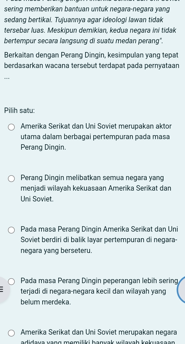 sering memberikan bantuan untuk negara-negara yang
sedang bertikai. Tujuannya agar ideologi lawan tidak
tersebar luas. Meskipun demikian, kedua negara ini tidak
bertempur secara langsung di suatu medan perang".
Berkaitan dengan Perang Dingin, kesimpulan yang tepat
berdasarkan wacana tersebut terdapat pada pernyataan
.
Pilih satu:
Amerika Serikat dan Uni Soviet merupakan aktor
utama dalam berbagai pertempuran pada masa
Perang Dingin.
Perang Dingin melibatkan semua negara yang
menjadi wilayah kekuasaan Amerika Serikat dan
Uni Soviet.
Pada masa Perang Dingin Amerika Serikat dan Uni
Soviet berdiri di balik layar pertempuran di negara-
negara yang berseteru.
Pada masa Perang Dingin peperangan lebih sering
terjadi di negara-negara kecil dan wilayah yang
belum merdeka.
Amerika Serikat dan Uni Soviet merupakan negara
adidava vang momiliki banvak wilavaḥ kekuasaən