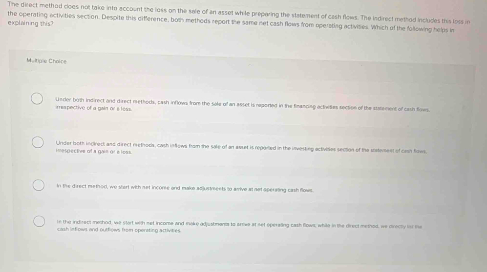 The direct method does not take into account the loss on the sale of an asset while preparing the statement of cash flows. The indirect method includes this loss in
explaining this? the operating activities section. Despite this difference, both methods report the same net cash flows from operating activities. Which of the following helps in
Multiple Choice
Under both indirect and direct methods, cash inflows from the sale of an asset is reported in the financing activities section of the statement of cash flows.
irrespective of a gain or a loss.
Under both indirect and direct methods, cash inflows from the sale of an asset is reported in the investing activities section of the statement of cash flows,
irrespective of a gain or a loss.
In the direct method, we start with net income and make adjustments to arrive at net operating cash flows.
In the indirect method, we start with net income and make adjustments to arrive at net operating cash flows; while in the direct method, we directly list the
cash inflows and outflows from operating activities.