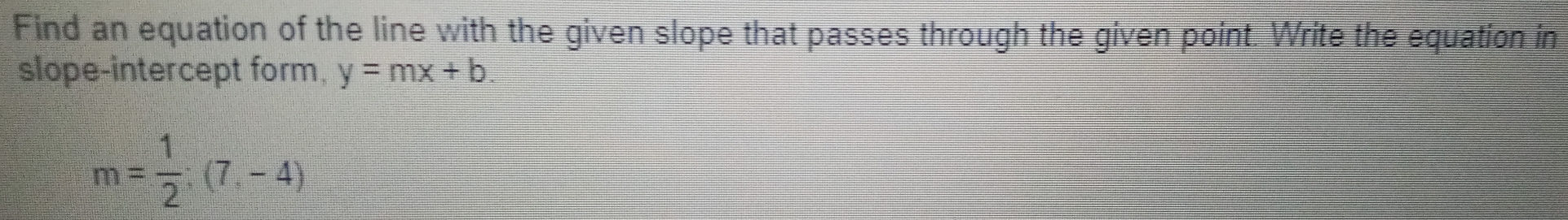 Find an equation of the line with the given slope that passes through the given point. Write the equation in 
slope-intercept form. y=mx+b.
m= 1/2 ;(7,-4)
