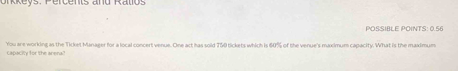 orkkeys. Percents and Ralios 
POSSIBLE POINTS: 0.56 
You are working as the Ticket Manager for a local concert venue. One act has sold 750 tickets which is 60% of the venue's maximum capacity. What is the maximum 
capacity for the arena?