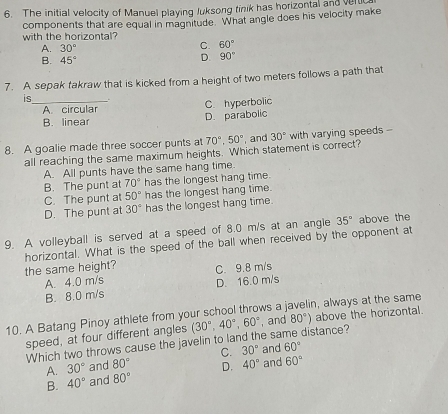 The initial velocity of Manuel playing Juksong tinik has horizontal and veluc
components that are equal in magnitude. What angle does his velocity make with the horizontal?
A. 30° C. 60°
B. 45°
D. 90°
7. A sepak takraw that is kicked from a height of two meters follows a path that
is_
A circular C. hyperbolic
B. linear D. parabolic
8. A goalie made three soccer punts at 70°, 50° , and 30° with varying speeds --
all reaching the same maximum heights. Which statement is correct?
A. All punts have the same hang time.
B. The punt at 70° has the longest hang time.
C. The punt at 50° has the longest hang time.
D. The punt at 30° has the longest hang time.
9. A volleyball is served at a speed of 8.0 m/s at an angle 35° above the
horizontal. What is the speed of the ball when received by the opponent at
the same height? C. 9.8 m/s
A. 4.0 m/s D. 16.0 m/s
B. 8.0 m/s
10. A Batang Pinoy athlete from your school throws a javelin, always at the same
speed, at four different angles (30°, 40°, 60° , and 80°) distance? above the horizontal.
Which two throws cause the javelin to land the s
A. 30° and 80° C. 30° and 60°
B. 40° and 80° D. 40° and 60°