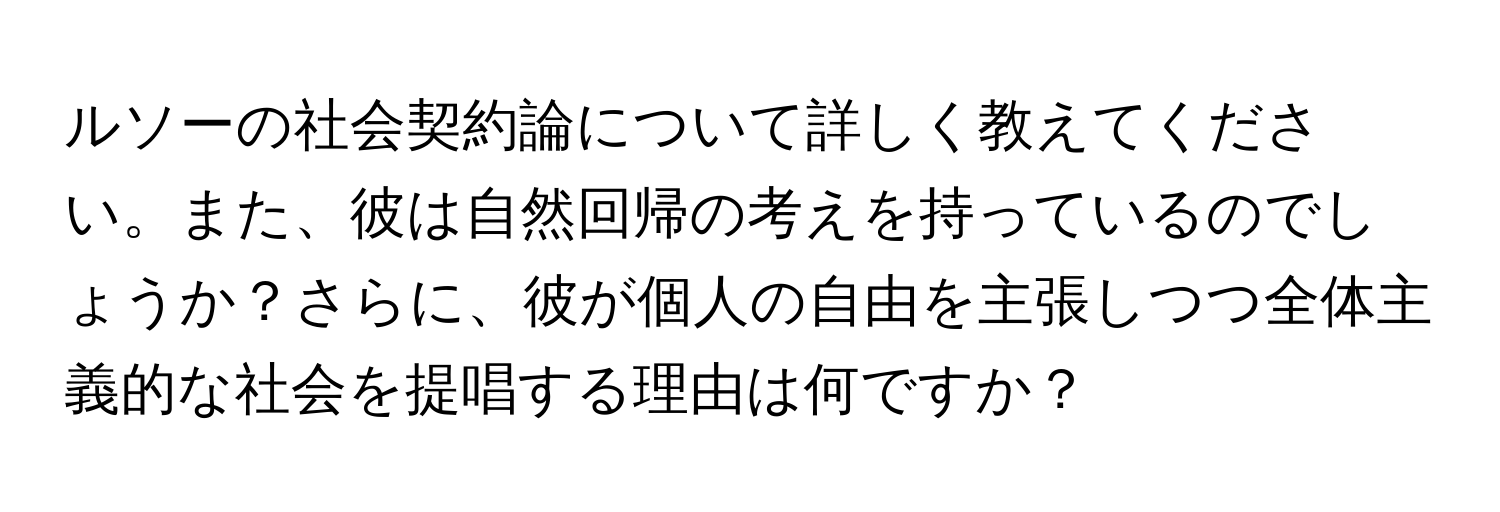 ルソーの社会契約論について詳しく教えてください。また、彼は自然回帰の考えを持っているのでしょうか？さらに、彼が個人の自由を主張しつつ全体主義的な社会を提唱する理由は何ですか？