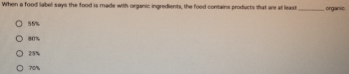 When a food label says the food is made with organic ingredients, the food contains products that are at least_ organic.
55%
80%
25%
70%