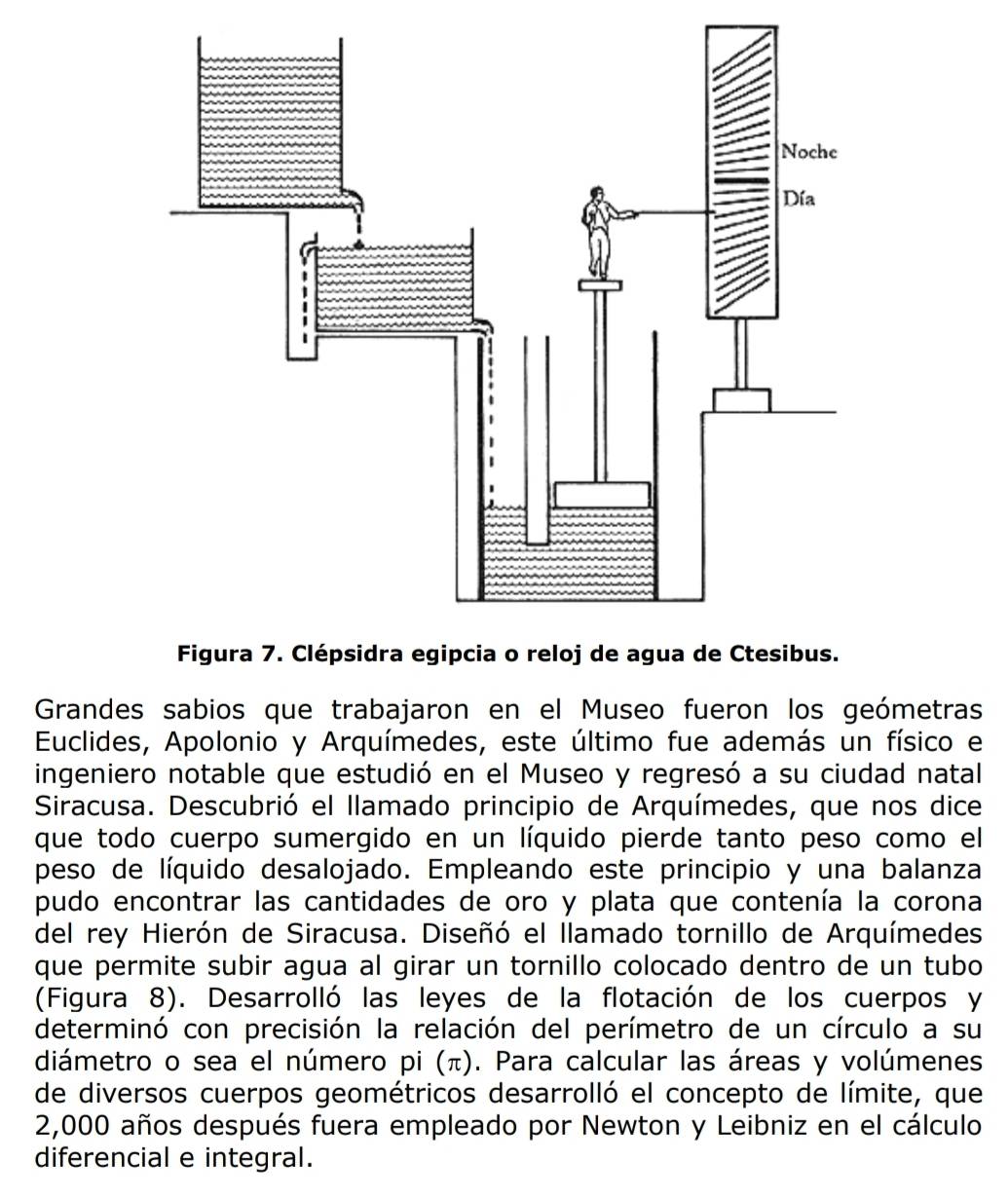 Grandes sabios que trabajaron en el Museo fueron los geómetras 
Euclides, Apolonio y Arquímedes, este último fue además un físico e 
ingeniero notable que estudió en el Museo y regresó a su ciudad natal 
Siracusa. Descubrió el llamado principio de Arquímedes, que nos dice 
que todo cuerpo sumergido en un líquido pierde tanto peso como el 
peso de líquido desalojado. Empleando este principio y una balanza 
pudo encontrar las cantidades de oro y plata que contenía la corona 
del rey Hierón de Siracusa. Diseñó el llamado tornillo de Arquímedes 
que permite subir agua al girar un tornillo colocado dentro de un tubo 
(Figura 8). Desarrolló las leyes de la flotación de los cuerpos y 
determinó con precisión la relación del perímetro de un círculo a su 
diámetro o sea el número pi (π). Para calcular las áreas y volúmenes 
de diversos cuerpos geométricos desarrolló el concepto de límite, que
2,000 años después fuera empleado por Newton y Leibniz en el cálculo 
diferencial e integral.