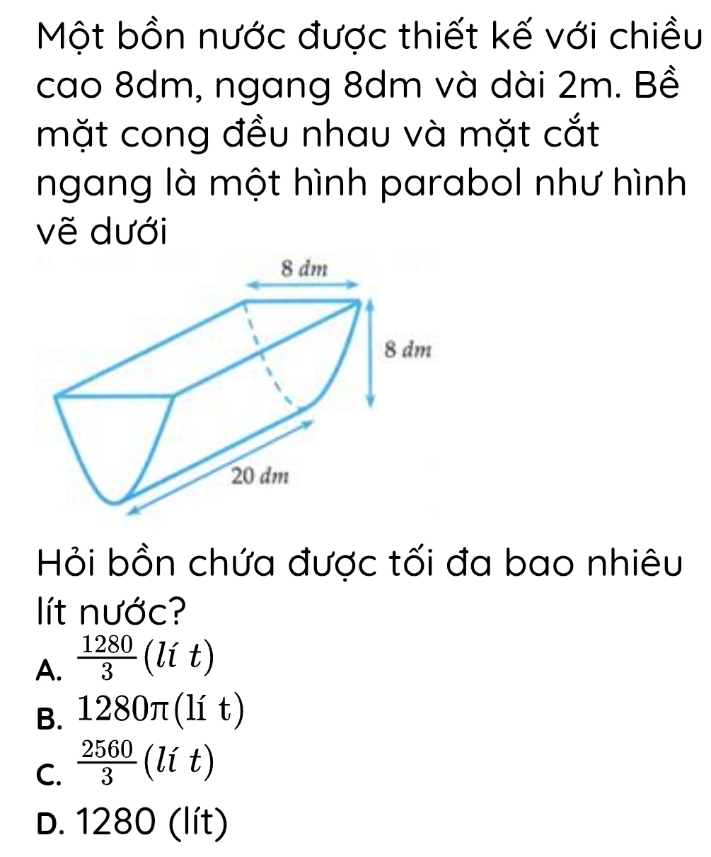 Một bồn nước được thiết kế với chiều
cao 8dm, ngang 8dm và dài 2m. Bề
mặt cong đều nhau và mặt cắt
ngang là một hình parabol như hình
vẽ dưới
Hỏi bồn chứa được tối đa bao nhiêu
lít nước?
A.  1280/3 (lit)
B. 1280π (lit)
C.  2560/3 (lit)
D. 1280 (lit)