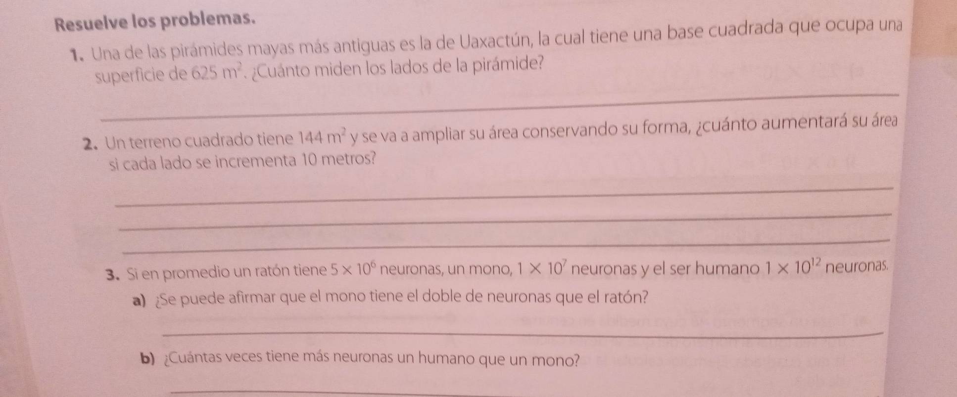 Resuelve los problemas. 
1. Una de las pirámides mayas más antiguas es la de Uaxactún, la cual tiene una base cuadrada que ocupa una 
_ 
superficie de 625m^2 ¿Cuánto miden los lados de la pirámide? 
2. Un terreno cuadrado tiene 144m^2 y se va a ampliar su área conservando su forma, ¿cuánto aumentará su área 
si cada lado se incrementa 10 metros? 
_ 
_ 
_ 
3. Si en promedio un ratón tiene 5* 10^6 neuronas, un mono, 1* 10^7 neuronas y el ser humano 1* 10^(12) neuronas. 
a) ¿Se puede afirmar que el mono tiene el doble de neuronas que el ratón? 
_ 
b ¿Cuántas veces tiene más neuronas un humano que un mono? 
_