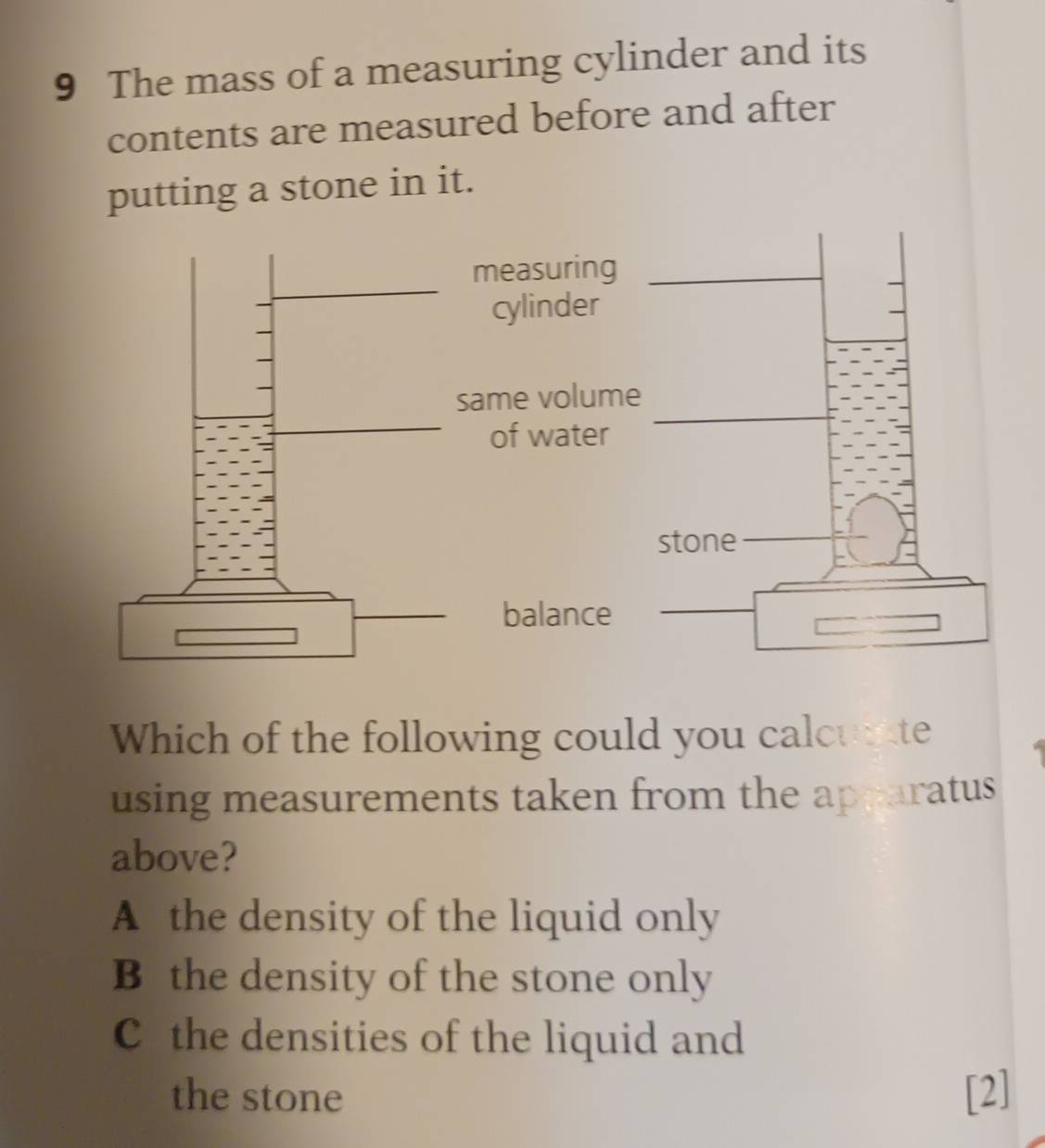 The mass of a measuring cylinder and its
contents are measured before and after
putting a stone in it.
Which of the following could you calcuate
using measurements taken from the apparatus 
above?
A the density of the liquid only
B the density of the stone only
C the densities of the liquid and
the stone [2]