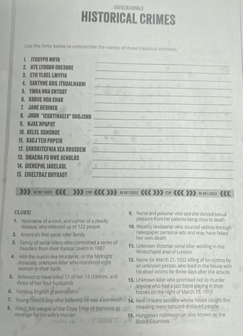 UNSCRAMBLE
HISTORICAL CRIMES
Use the hints below to unscramble the names of these historical criminals.
_
1. ITDOYPH MRYA
_
2. NTE LYBODO DBESNRE
_
3. ETH YLKEL LMYFIA
4. SARTVNE GRIL ITHOALNARNI
5. YMRA NNA CNTOOT
_
G. KBRUE NDA EHAR
_
_
7. JANE RERINEG
_
_
8. JHON “IEGRTINAELV” OHOJSNN
_
9. NJAE NPAPOT
10. BELEL SGNSNUE_
_
11. KACJ TEH PRPEIR
12. EHKRKITEFNIA XEA RRUSDEM_
13. XMAENA FO NWE AENOLRS
_
14. DIENEPHL IARELAUL
_
15. EHIELTBAZ BHYRAOT_
DO NOT CROSS STOP DO NOT CROSS «« »  STOP ««« DO NOT CROSS
CLUES! 9, Nurse and poisoner who said she derived sexual
1. Nickname of a cook, and carrier of a deadly pleasure from her patients being close to death
disease, who infected up to 122 people 10. Wealthy landowner who sourced victims through
2. America's first serial killer family newspaper personal ads and may have faked
her own death
3. Family of serial killers who committed a series of 11. Unknown Victorian serial killer working in the
murders from their Kansas tavern in 1887 Whitechapel area of London
4. AKA the Austin Axe Murderer, or the Midnight 12. Name for March 21, 1922 killing of six victims by
Assassin, unknown killer who murdered eight an unknown person, who lived in the house with
women in their beds his dead victims for three days after the attacks
5. Believed to have killed 11 of her 13 children, and 13. Unknown killer who promised not to murder
three of her four husbands
anyone who had a jazz band playing in their
6. Famous English graverobbers homes on the night of March 19, 1919
7. Young French boy who believed he was a werewolf 14. New Orleans socialite whose house caught fire
B. Killed 300 people of the Crow Tribe of Montana as revealing many tortured enslaved people
revenge for his wife's murder 15. Hungarian noblewoman also known as the
Blood Countess