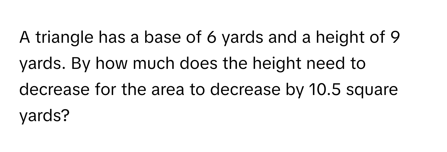 A triangle has a base of 6 yards and a height of 9 yards. By how much does the height need to decrease for the area to decrease by 10.5 square yards?