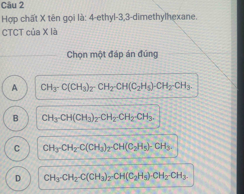 Hợp chất X tên gọi là: 4 -ethyl- 3, 3 -dimethylhexane.
CTCT của X là
Chọn một đáp án đúng
A CH_3-C(CH_3)_2-CH_2-CH(C_2H_5)-CH_2-CH_3.
B CH_3-CH(CH_3)_2-CH_2-CH_2-CH_3.
C CH_3-CH_2-C(CH_3)_2-CH(C_2H_5)-CH_3.
D CH_3-CH_2-C(CH_3)_2-CH(C_2H_5)-CH_2-CH_3.