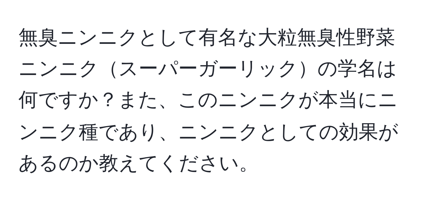 無臭ニンニクとして有名な大粒無臭性野菜ニンニクスーパーガーリックの学名は何ですか？また、このニンニクが本当にニンニク種であり、ニンニクとしての効果があるのか教えてください。