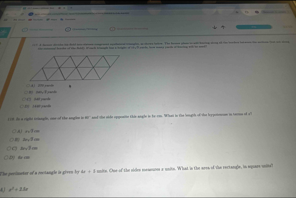 =0.c=sa.con/offcsal-teat/7c0ddd9a6630d34f4286893c04c4d492 
a * t Map Translals
Grammar/Writing Quantitative Reaseming 337
117. A farmer divides his field into sixteen congruent equilateral triangles, as shown below. The farmer plans to add fencing along all the borders between the sections (but not slong
the external border of the field). If each triangle has a height of 15sqrt(3) yards, how many yards of fencing will he need?
A) 270 yards
B) 240√3 yards
C) 540 yards
D) 1440 yards
118. In a right triangle, one of the angles is 60° and the side opposite this angle is 3x cm. What is the length of the hypotenuse in terms of z?
A) xsqrt(3)cm
B) 2xsqrt(3)cm
C) 3xsqrt(3)cm
D) 6z cm
The perimeter of a rectangle is given by 4x+5 units. One of the sides measures x units. What is the area of the rectangle, in square units?
4 x^2+2.5x