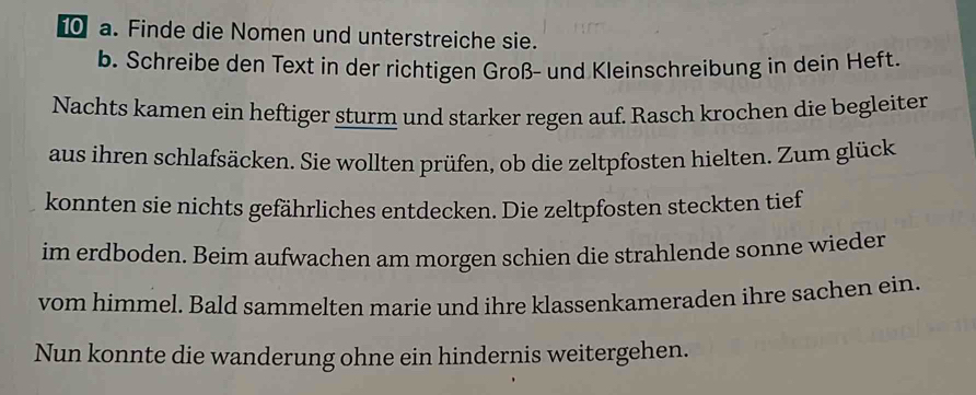 Finde die Nomen und unterstreiche sie. 
b. Schreibe den Text in der richtigen Groß- und Kleinschreibung in dein Heft. 
Nachts kamen ein heftiger sturm und starker regen auf. Rasch krochen die begleiter 
aus ihren schlafsäcken. Sie wollten prüfen, ob die zeltpfosten hielten. Zum glück 
konnten sie nichts gefährliches entdecken. Die zeltpfosten steckten tief 
im erdboden. Beim aufwachen am morgen schien die strahlende sonne wieder 
vom himmel. Bald sammelten marie und ihre klassenkameraden ihre sachen ein. 
Nun konnte die wanderung ohne ein hindernis weitergehen.