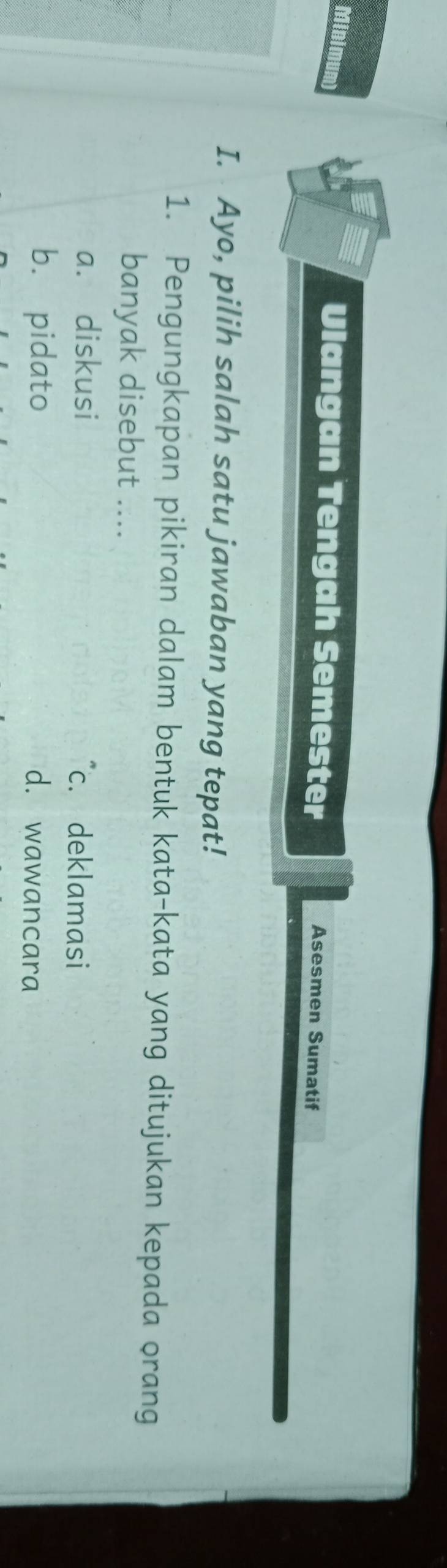 Minimum
Ulangan Tengah Semester Asesmen Sumatif
I. Ayo, pilih salah satu jawaban yang tepat!
1. Pengungkapan pikiran dalam bentuk kata-kata yang ditujukan kepada orang
banyak disebut ....
a. diskusi "c. deklamasi
b. pidato d. wawancara