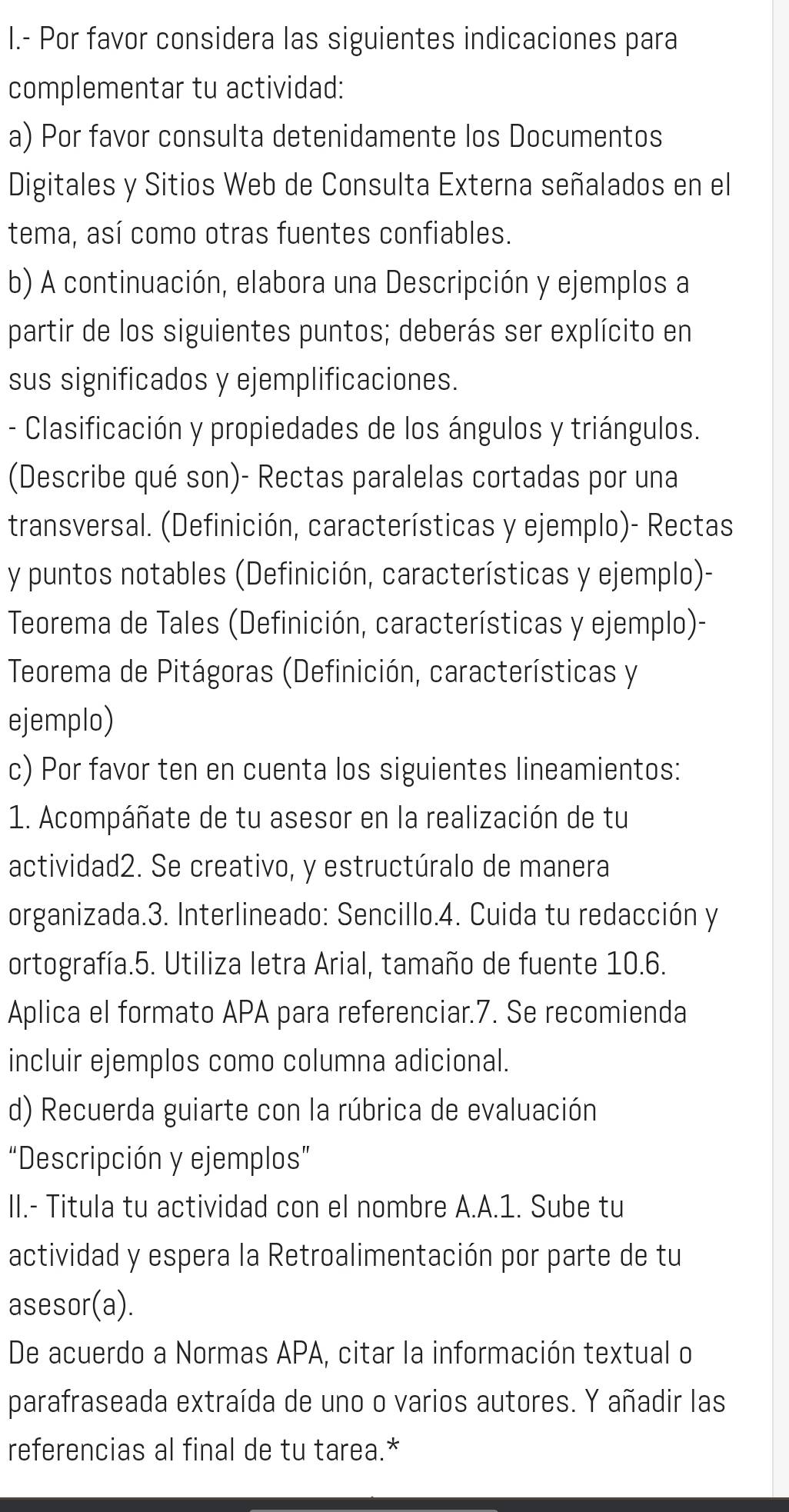 Por favor considera las siguientes indicaciones para
complementar tu actividad:
a) Por favor consulta detenidamente los Documentos
Digitales y Sitios Web de Consulta Externa señalados en el
tema, así como otras fuentes confiables.
b) A continuación, elabora una Descripción y ejemplos a
partir de los siguientes puntos; deberás ser explícito en
sus significados y ejemplificaciones.
- Clasificación y propiedades de los ángulos y triángulos.
(Describe qué son)- Rectas paralelas cortadas por una
transversal. (Definición, características y ejemplo)- Rectas
y puntos notables (Definición, características y ejemplo)-
Teorema de Tales (Definición, características y ejemplo)-
Teorema de Pitágoras (Definición, características y
ejemplo)
c) Por favor ten en cuenta los siguientes lineamientos:
1. Acompáñate de tu asesor en la realización de tu
actividad2. Se creativo, y estructúralo de manera
organizada.3. Interlineado: Sencillo.4. Cuida tu redacción y
ortografía.5. Utiliza letra Arial, tamaño de fuente 10.6.
Aplica el formato APA para referenciar.7. Se recomienda
incluir ejemplos como columna adicional.
d) Recuerda guiarte con la rúbrica de evaluación
“Descripción y ejemplos”
II.- Titula tu actividad con el nombre A.A.1. Sube tu
actividad y espera la Retroalimentación por parte de tu
asesor(a).
De acuerdo a Normas APA, citar la información textual o
parafraseada extraída de uno o varios autores. Y añadir las
referencias al final de tu tarea.*