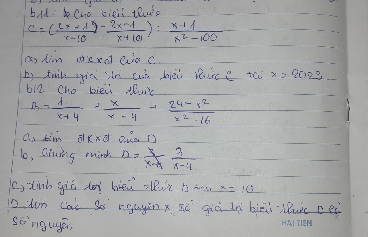 bld. Cho biei thuc
C=( (2x+1)/x-10 - (2x-1)/x+10 ): (x+1)/x^2-100 
a, tim dkxcl auo c. 
b) tinn già `lrì cuà biēi tic c tai x=2023. 
612: Cho bièù thurc
B= 1/x+4 + x/x-4 + (24-x^2)/x^2-16 
a, tim dkxd eua n. 
6, Cling minh D= 5/x-4  5/x-4 
(, tinh giú toi blèi -luic o ta x=10
D. tim Cac so ngugen x aà giá irì biēi luic Deà 
songugén.