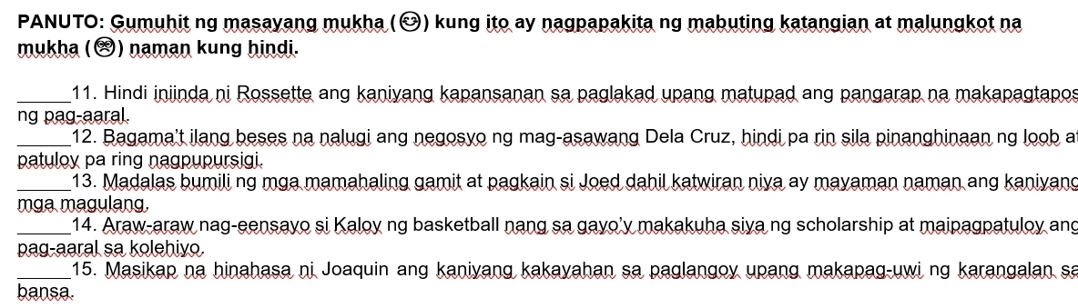 PANUTO: Gumuhit ng masayang mukha (Ö) kung ito ay nagpapakita ng mabuting katangian at malungkot na 
mukha () naman kung hindi. 
_11. Hindi iniinda ni Rossette ang kaniyang kapansanan sa paglakad upang matupad ang pangarap na makapagtapo 
ng pag-aaral. 
_12. Bagama't ilang beses na nalugi ang negosyo ng mag-asawang Dela Cruz, hindi pa rin sila pinanghinaan ng loob a 
patuloy pa ring nagpupursigi. 
_13. Madalas bumili ng mga mamahaling gamit at pagkain si Joed dahil katwiran niva ay mayaman naman ang kaniyang 
mga magulang. 
_14. Araw-araw nag-eensayo si Kaloy ng basketball nang sa gayo'y makakuha siva ng scholarship at maipagpatuloy ang 
pag-aaral sa kolehiyo. 
_15. Masikap na hinahasa ni Joaquin ang kaniyang kakayahan sa paglangoy upang makapag-uwi ng karangalan sa 
bansa.