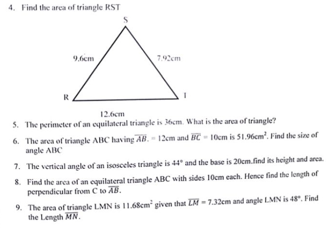 Find the area of triangle RST
12.6cm
5. The perimeter of an equilateral triangle is 36cm. What is the area of triangle? 
6. The area of triangle ABC having overline AB.=12cm and overline BC=10cm is 51.96cm^2. Find the size of 
angle ABC
7. The vertical angle of an isosceles triangle is 44° and the base is 20cm.find its height and area. 
8. Find the area of an equilateral triangle ABC with sides 10cm each. Hence find the length of 
perpendicular from C to overline AB. 
9. The area of triangle LMN is 11.68cm^2 given that overline LM=7.32cm and angle LMN is 48°.Find 
the Length overline MN.