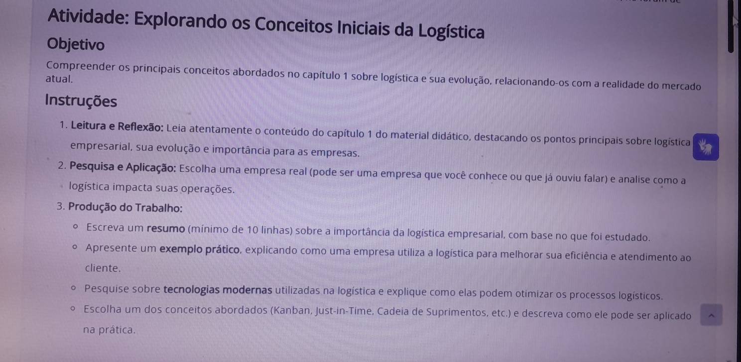 Atividade: Explorando os Conceitos Iniciais da Logística 
Objetivo 
Compreender os principais conceitos abordados no capítulo 1 sobre logística e sua evolução, relacionando-os com a realidade do mercado 
atual. 
Instruções 
1. Leitura e Reflexão: Leia atentamente o conteúdo do capítulo 1 do material didático, destacando os pontos principais sobre logística 
empresarial, sua evolução e importância para as empresas. 
2. Pesquisa e Aplicação: Escolha uma empresa real (pode ser uma empresa que você conhece ou que já ouviu falar) e analise como a 
logística impacta suas operações. 
3. Produção do Trabalho: 
º Escreva um resumo (mínimo de 10 linhas) sobre a importância da logística empresarial, com base no que foi estudado. 
。 Apresente um exemplo prático, explicando como uma empresa utiliza a logística para melhorar sua eficiência e atendimento ao 
cliente. 
Pesquise sobre tecnologias modernas utilizadas na logística e explique como elas podem otimizar os processos logísticos. 
Escolha um dos conceitos abordados (Kanban, Just-in-Time, Cadeia de Suprimentos, etc.) e descreva como ele pode ser aplicado 
na prática.