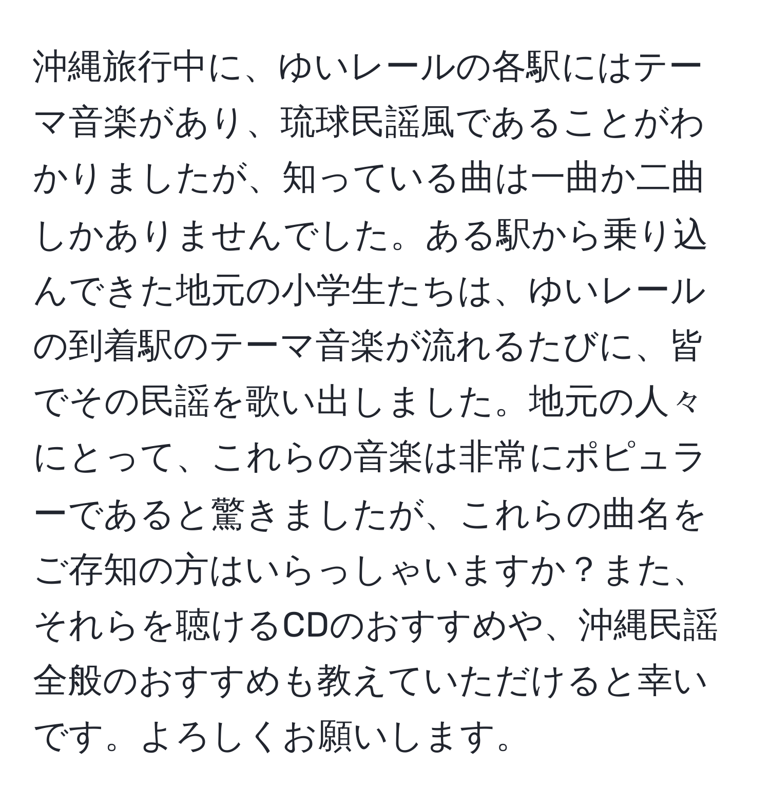 沖縄旅行中に、ゆいレールの各駅にはテーマ音楽があり、琉球民謡風であることがわかりましたが、知っている曲は一曲か二曲しかありませんでした。ある駅から乗り込んできた地元の小学生たちは、ゆいレールの到着駅のテーマ音楽が流れるたびに、皆でその民謡を歌い出しました。地元の人々にとって、これらの音楽は非常にポピュラーであると驚きましたが、これらの曲名をご存知の方はいらっしゃいますか？また、それらを聴けるCDのおすすめや、沖縄民謡全般のおすすめも教えていただけると幸いです。よろしくお願いします。