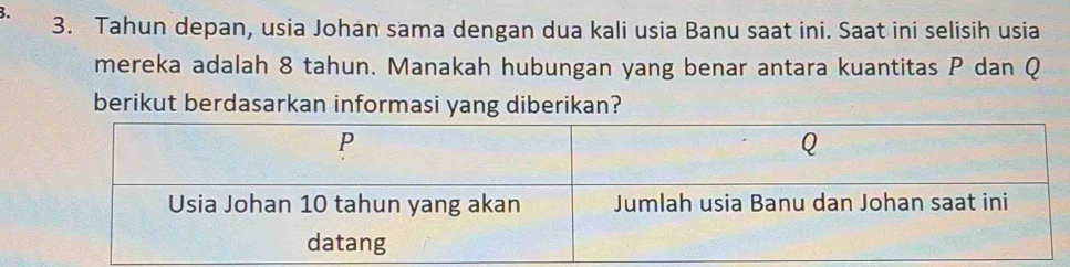 Tahun depan, usia Johan sama dengan dua kali usia Banu saat ini. Saat ini selisih usia 
mereka adalah 8 tahun. Manakah hubungan yang benar antara kuantitas P dan Q
berikut berdasarkan informasi yang diberikan?