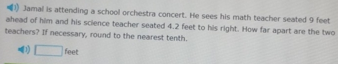 Jamal is attending a school orchestra concert. He sees his math teacher seated 9 feet
ahead of him and his science teacher seated 4.2 feet to his right. How far apart are the two
teachers? If necessary, round to the nearest tenth.
D □ feet