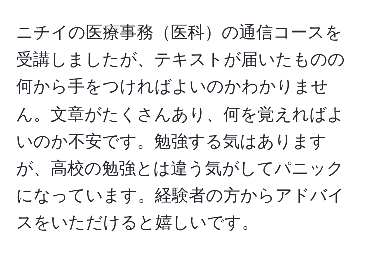 ニチイの医療事務医科の通信コースを受講しましたが、テキストが届いたものの何から手をつければよいのかわかりません。文章がたくさんあり、何を覚えればよいのか不安です。勉強する気はありますが、高校の勉強とは違う気がしてパニックになっています。経験者の方からアドバイスをいただけると嬉しいです。