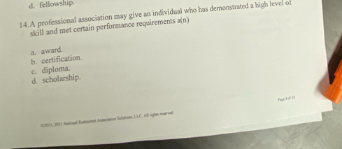 d. fellowship.
14.A professional association may give an individual who has demonstrated a high level of
skill and met certain performance requirements a(n)
a. award.
b. certification.
c. diploma.
d. scholarship.
Pas 3 of I
CONE3, 2001 National Restauent Aznciation Solutions, LLC. All rigles reserved