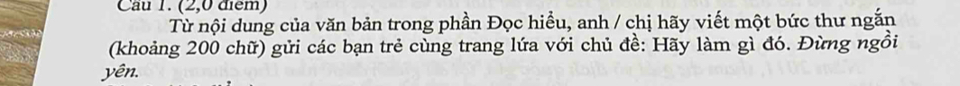 Cầu 1. (2,0 điểm) 
Từ nội dung của văn bản trong phần Đọc hiểu, anh / chị hãy viết một bức thư ngắn 
(khoảng 200 chữ) gửi các bạn trẻ cùng trang lứa với chủ đề: Hãy làm gì đó. Đừng ngồi 
yên.