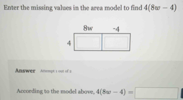 Enter the missing values in the area model to find 4(8w-4)
Answer Attempt 1 out of 2 
According to the model above, 4(8w-4)=□