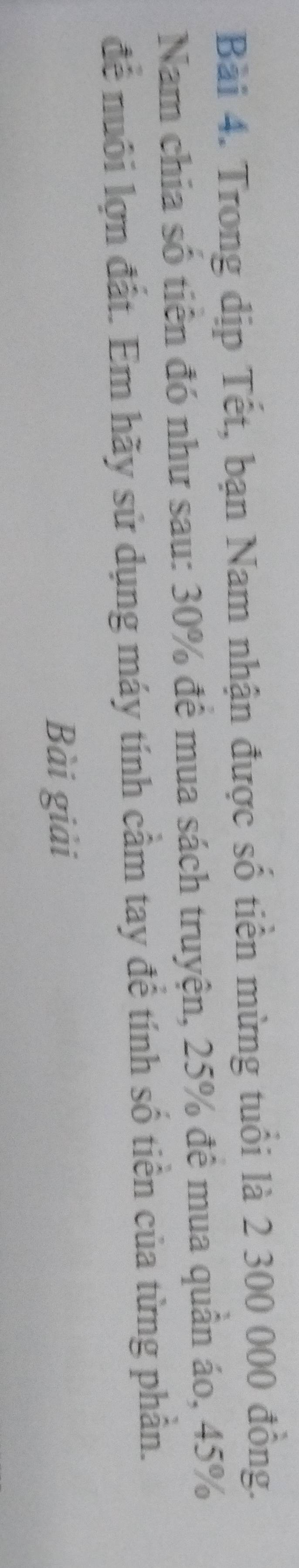 Trong dịp Tết, bạn Nam nhận được số tiền mừng tuổi là 2 300 000 đồng. 
Nam chia số tiên đó như sau: 30% để mua sách truyện, 25% đề mua quân áo, 45%
để nuôi lợn đất. Em hãy sử dụng máy tính cầm tay để tính số tiền của từng phần. 
Bài giải