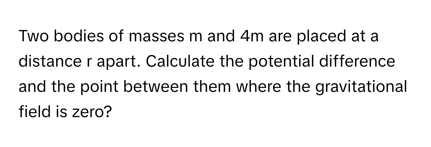 Two bodies of masses m and 4m are placed at a distance r apart. Calculate the potential difference and the point between them where the gravitational field is zero?