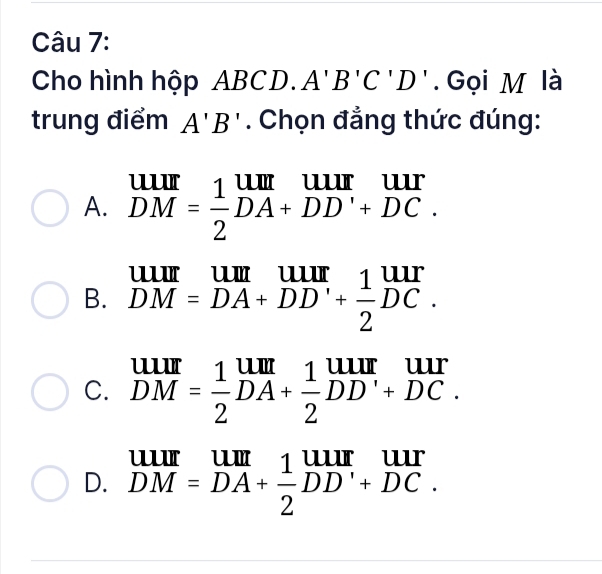 Cho hình hộp ABCD. A'B'C'D'. Gọi M là
trung điểm A'B'. Chọn đẳng thức đúng:
A. beginarrayr UIII DMendarray = 1/2 beginarrayr UII DA+DD'endarray beginarrayr uur +DC.endarray

B. DM=DA+DD'+ 1/2 DC.
C. beginarrayr uur DMendarray = 1/2 beginarrayr um DAendarray + 1/2 beginarrayr uur DDendarray beginarrayr uur +DC.endarray
D. beginarrayr uur DM=DA+ 1/2 DD'+DC.endarray