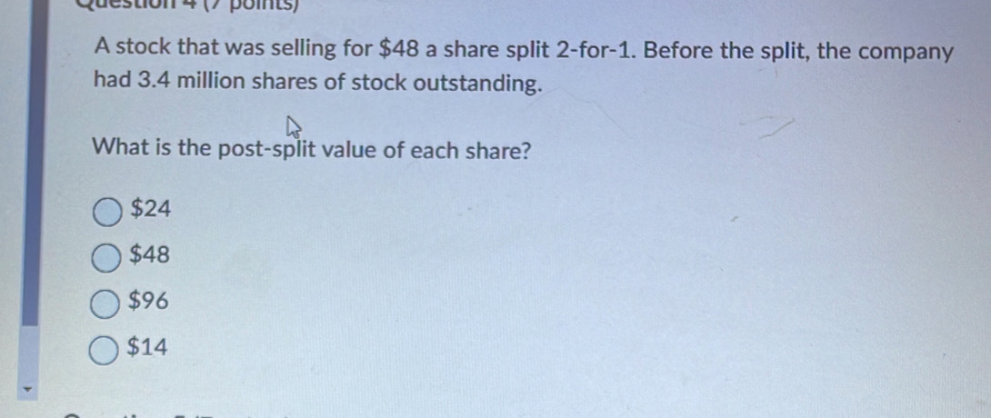 pue stion 4 (7 points)
A stock that was selling for $48 a share split 2 -for -1. Before the split, the company
had 3.4 million shares of stock outstanding.
What is the post-split value of each share?
$24
$48
$96
$14