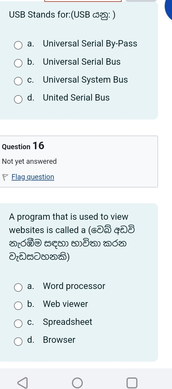 USB Stands for:(USB ∽: )
a. Universal Serial By-Pass
b. Universal Serial Bus
c. Universal System Bus
d. United Serial Bus
Question 16
Not yet answered
Flag question
A program that is used to view
websites is called a (∂< ð
5[ó (द() (]ðo) wó5
D[JJ&5)
 a. Word processor
b. Web viewer
c. Spreadsheet
d. Browser