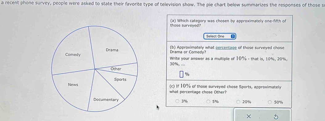 a recent phone survey, people were asked to state their favorite type of television show. The pie chart below summarizes the responses of those s
(a) Which category was chosen by approximately one-fifth of
those surveyed?
Select One
(b) Approximately what percentage of those surveyed chose
Drama or Comedy?
Write your answer as a multiple of 10% - that is, 10%, 20%,
30%, ...
%
(c) If 10% of those surveyed chose Sports, approximately
what percentage chose Other?
3% 5% 20% 50%