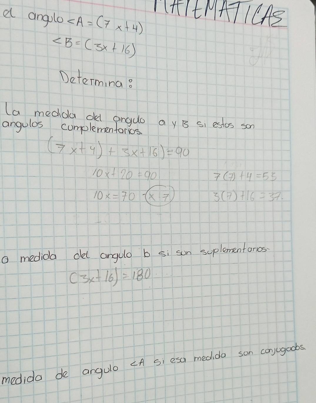 1HIENATICAS 
a anglo ∠ A=(7x+4)
∠ B=(3x+16)
Determing? 
(a mediola old anguo a y B Si estcs son 
angulos cumplementorios.
(7x+4)+3x+16)=90
10x+20=90
7(7)+4=53
10x=70-(x· 7
3(7)+16=37. 
O medida olel angulo b si son suplementonos
(3x+16)=180
medida de angulo ¢A Si esa medido son conjugoobs