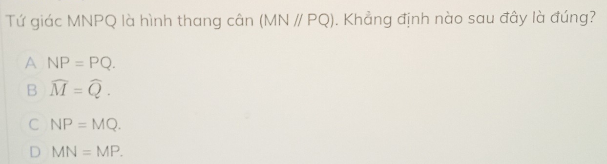 Tứ giác MNPQ là hình thang cân (MN//PQ). Khẳng định nào sau đây là đúng?
A NP=PQ.
B widehat M=widehat Q.
C NP=MQ.
D MN=MP.