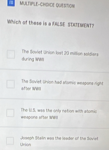 MULTIPLE-CHOICE QUESTION
Which of these is a FALSE STATEMENT?
The Soviet Union lost 20 million soldiers
during WWII
The Soviet Union had atomic weapons right
after WWII
The U.S. was the only nation with atomic
weapons after WWII
Joseph Stalin was the leader of the Soviet
Union