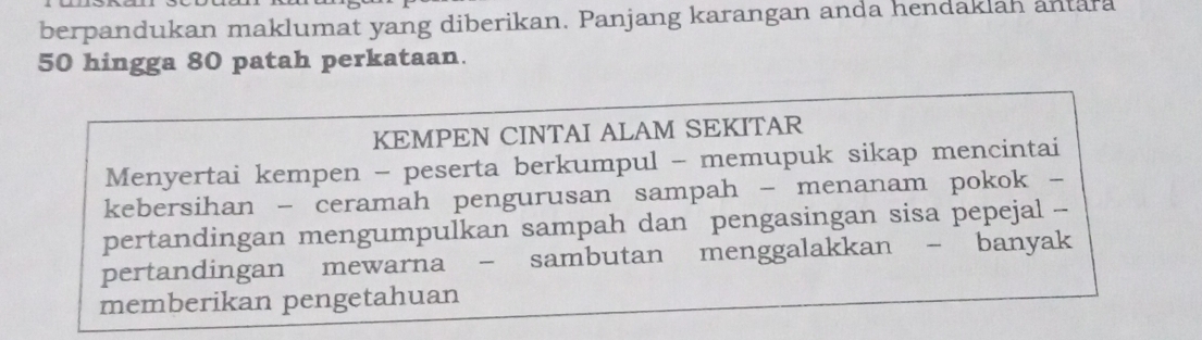 berpandukan maklumat yang diberikan. Panjang karangan anda hendaklan antara
50 hingga 80 patah perkataan. 
KEMPEN CINTAI ALAM SEKITAR 
Menyertai kempen - peserta berkumpul - memupuk sikap mencintai 
kebersihan - ceramah pengurusan sampah - menanam pokok - 
pertandingan mengumpulkan sampah dan pengasingan sisa pepejal -- 
pertandingan mewarna - sambutan menggalakkan - banyak 
memberikan pengetahuan