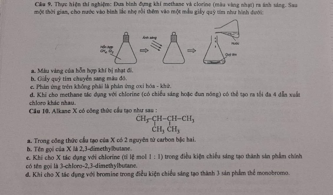 Thực hiện thí nghiệm: Đưa bình đựng khí methane và clorine (màu vàng nhạt) ra ánh sáng. Sau
một thời gian, cho nước vào bình lắc nhẹ rồi thêm vào một mầu giấy quỳ tím như hình dưới:
a. Màu vàng của hỗn hợp khí bị nhạt đi.
b. Giấy quỳ tím chuyển sang màu đỏ.
c. Phản ứng trên không phải là phản ứng oxi hóa - khử.
d. Khi cho methane tác dụng với chlorine (có chiếu sáng hoặc đun nóng) có thể tạo ra tối đa 4 dẫn xuất
chloro khác nhau.
Câu 10. Alkane X có công thức cấu tạo như sau :
beginarrayr CH_3-CH-CH-CH_3 CH_3CH_3endarray
a. Trong công thức cấu tạo của X có 2 nguyên tử carbon bậc hai.
b. Tên gọi của X là 2,3-dimethylbutane.
c. Khi cho X tác dụng với chlorine (tỉ lệ mol 1 : 1) trong điều kiện chiếu sáng tạo thành sản phẩm chính
có tên gọi là 3-chloro-2,3-dimethylbutane.
d. Khi cho X tác dụng với bromine trong điều kiện chiếu sáng tạo thành 3 sản phẩm thế monobromo.